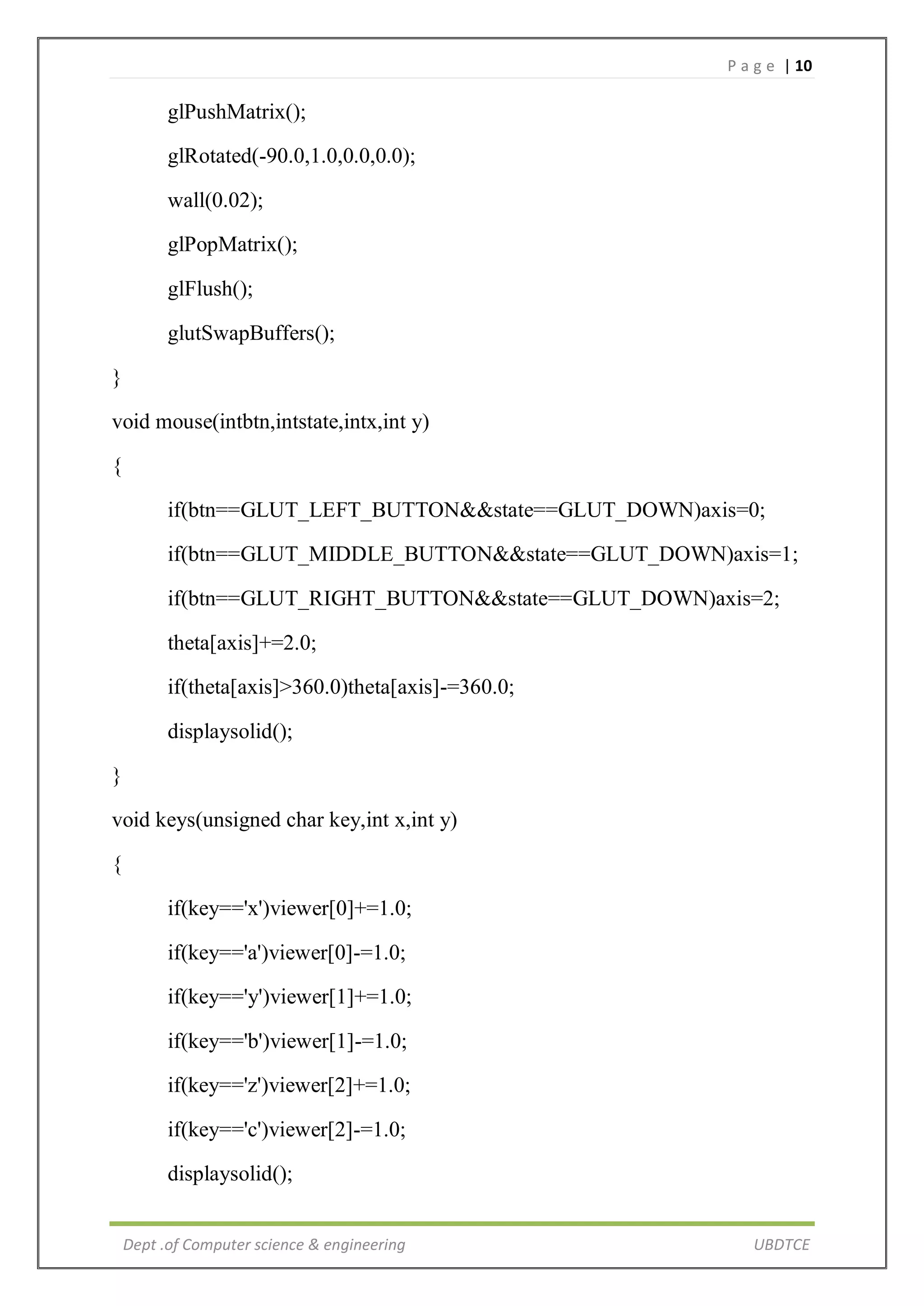 P a g e | 10
Dept .of Computer science & engineering UBDTCE
glPushMatrix();
glRotated(-90.0,1.0,0.0,0.0);
wall(0.02);
glPopMatrix();
glFlush();
glutSwapBuffers();
}
void mouse(intbtn,intstate,intx,int y)
{
if(btn==GLUT_LEFT_BUTTON&&state==GLUT_DOWN)axis=0;
if(btn==GLUT_MIDDLE_BUTTON&&state==GLUT_DOWN)axis=1;
if(btn==GLUT_RIGHT_BUTTON&&state==GLUT_DOWN)axis=2;
theta[axis]+=2.0;
if(theta[axis]>360.0)theta[axis]-=360.0;
displaysolid();
}
void keys(unsigned char key,int x,int y)
{
if(key=='x')viewer[0]+=1.0;
if(key=='a')viewer[0]-=1.0;
if(key=='y')viewer[1]+=1.0;
if(key=='b')viewer[1]-=1.0;
if(key=='z')viewer[2]+=1.0;
if(key=='c')viewer[2]-=1.0;
displaysolid();
 