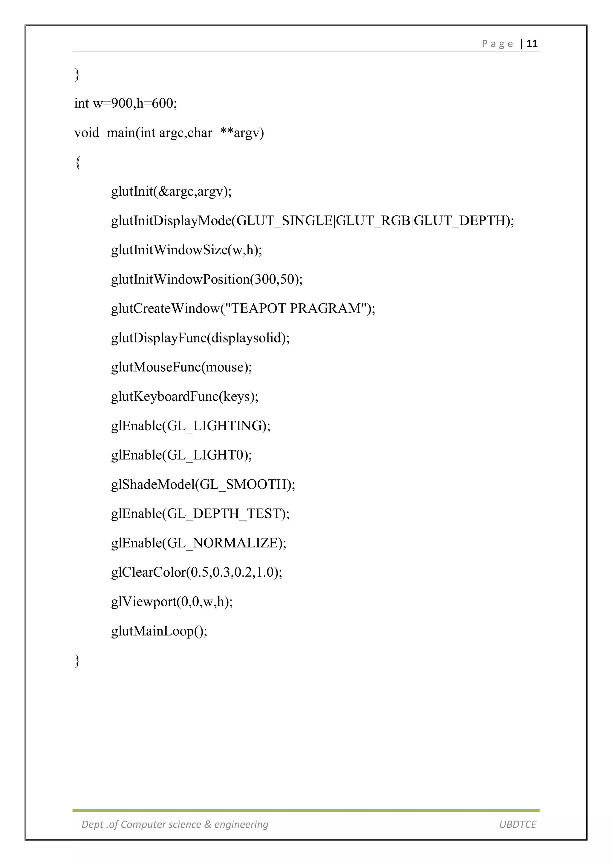 P a g e | 11
Dept .of Computer science & engineering UBDTCE
}
int w=900,h=600;
void main(int argc,char **argv)
{
glutInit(&argc,argv);
glutInitDisplayMode(GLUT_SINGLE|GLUT_RGB|GLUT_DEPTH);
glutInitWindowSize(w,h);
glutInitWindowPosition(300,50);
glutCreateWindow("TEAPOT PRAGRAM");
glutDisplayFunc(displaysolid);
glutMouseFunc(mouse);
glutKeyboardFunc(keys);
glEnable(GL_LIGHTING);
glEnable(GL_LIGHT0);
glShadeModel(GL_SMOOTH);
glEnable(GL_DEPTH_TEST);
glEnable(GL_NORMALIZE);
glClearColor(0.5,0.3,0.2,1.0);
glViewport(0,0,w,h);
glutMainLoop();
}
 