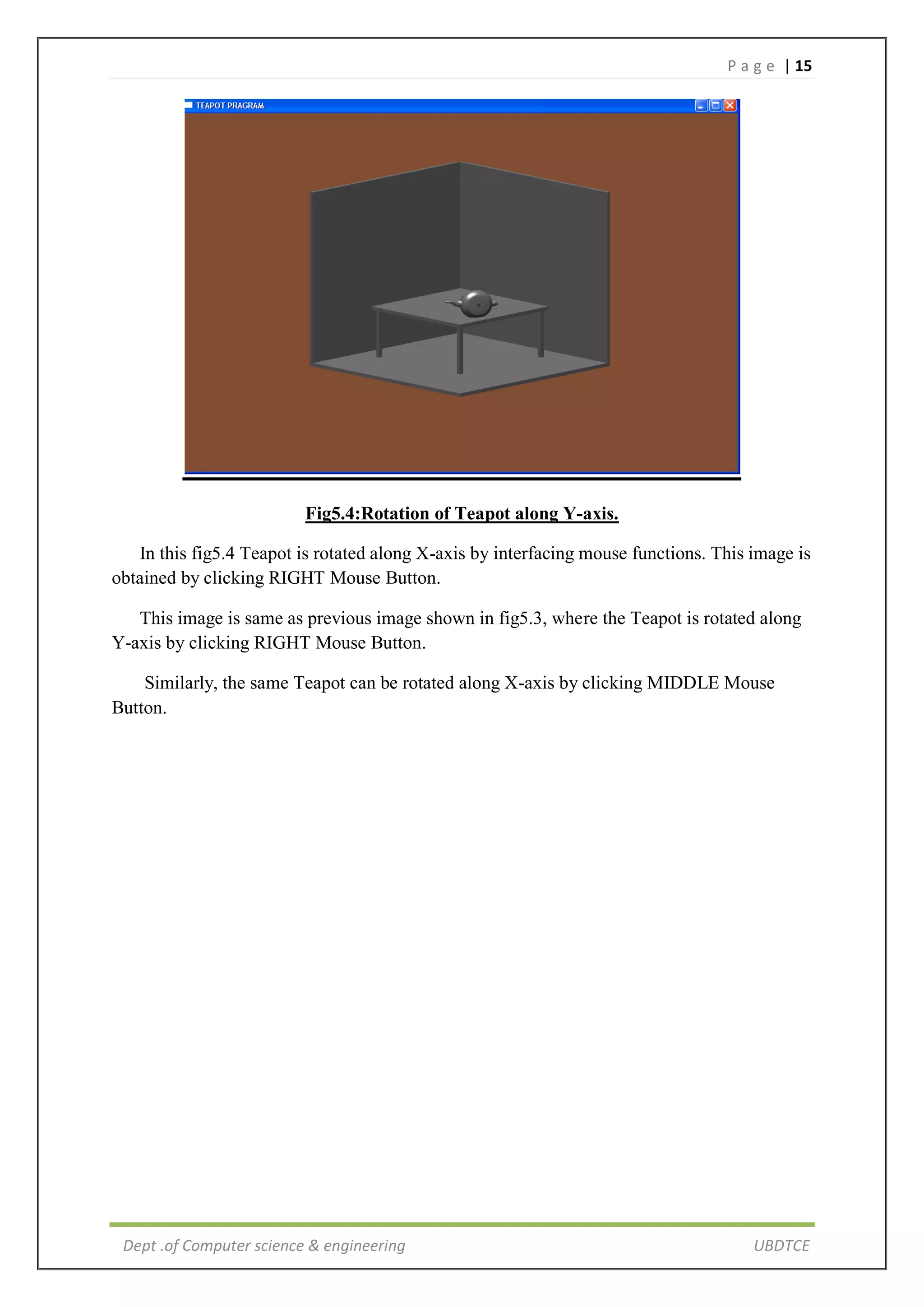 P a g e | 15
Dept .of Computer science & engineering UBDTCE
Fig5.4:Rotation of Teapot along Y-axis.
In this fig5.4 Teapot is rotated along X-axis by interfacing mouse functions. This image is
obtained by clicking RIGHT Mouse Button.
This image is same as previous image shown in fig5.3, where the Teapot is rotated along
Y-axis by clicking RIGHT Mouse Button.
Similarly, the same Teapot can be rotated along X-axis by clicking MIDDLE Mouse
Button.
 