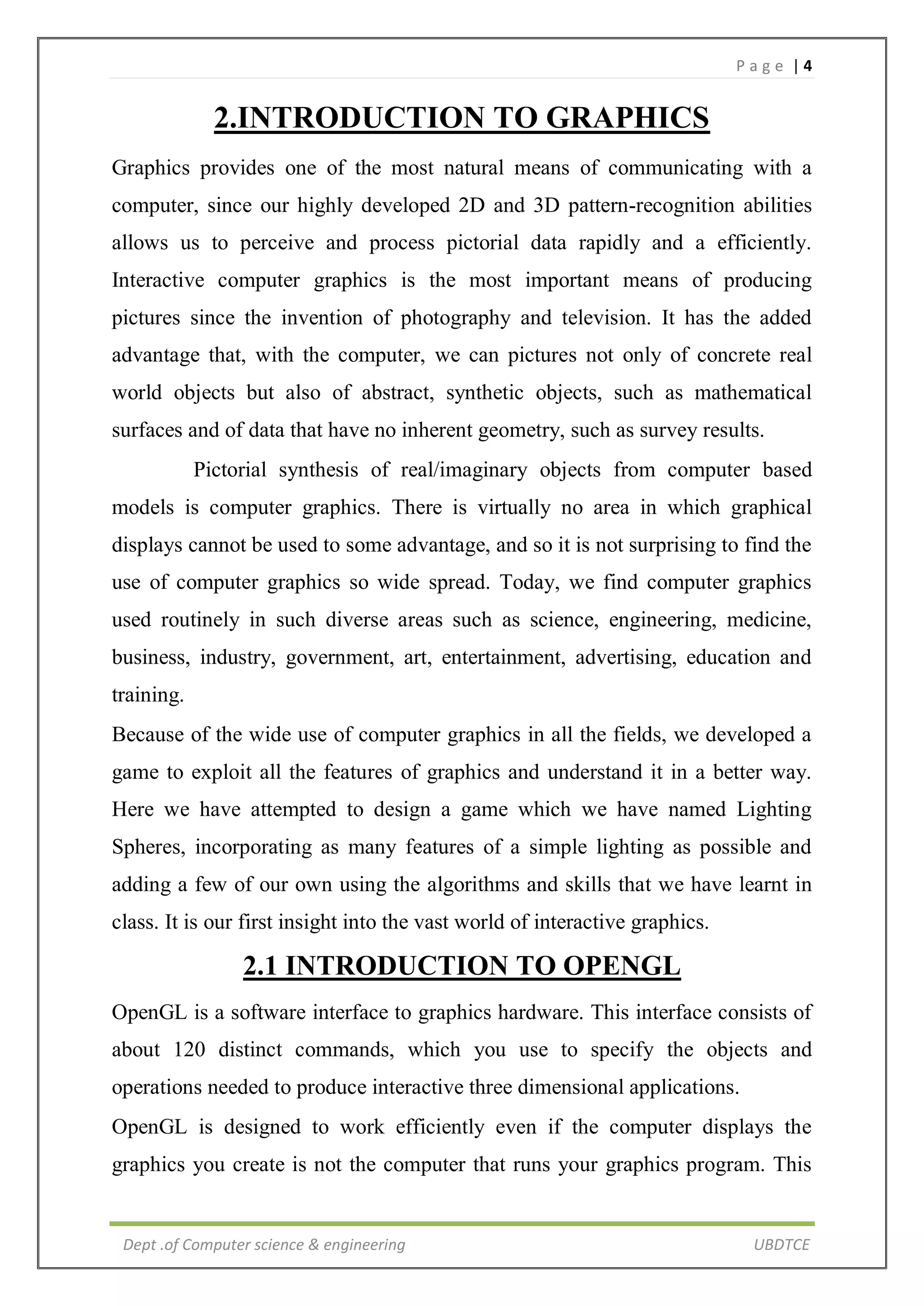 P a g e | 4
Dept .of Computer science & engineering UBDTCE
2.INTRODUCTION TO GRAPHICS
Graphics provides one of the most natural means of communicating with a
computer, since our highly developed 2D and 3D pattern-recognition abilities
allows us to perceive and process pictorial data rapidly and a efficiently.
Interactive computer graphics is the most important means of producing
pictures since the invention of photography and television. It has the added
advantage that, with the computer, we can pictures not only of concrete real
world objects but also of abstract, synthetic objects, such as mathematical
surfaces and of data that have no inherent geometry, such as survey results.
Pictorial synthesis of real/imaginary objects from computer based
models is computer graphics. There is virtually no area in which graphical
displays cannot be used to some advantage, and so it is not surprising to find the
use of computer graphics so wide spread. Today, we find computer graphics
used routinely in such diverse areas such as science, engineering, medicine,
business, industry, government, art, entertainment, advertising, education and
training.
Because of the wide use of computer graphics in all the fields, we developed a
game to exploit all the features of graphics and understand it in a better way.
Here we have attempted to design a game which we have named Lighting
Spheres, incorporating as many features of a simple lighting as possible and
adding a few of our own using the algorithms and skills that we have learnt in
class. It is our first insight into the vast world of interactive graphics.
2.1 INTRODUCTION TO OPENGL
OpenGL is a software interface to graphics hardware. This interface consists of
about 120 distinct commands, which you use to specify the objects and
operations needed to produce interactive three dimensional applications.
OpenGL is designed to work efficiently even if the computer displays the
graphics you create is not the computer that runs your graphics program. This
 
