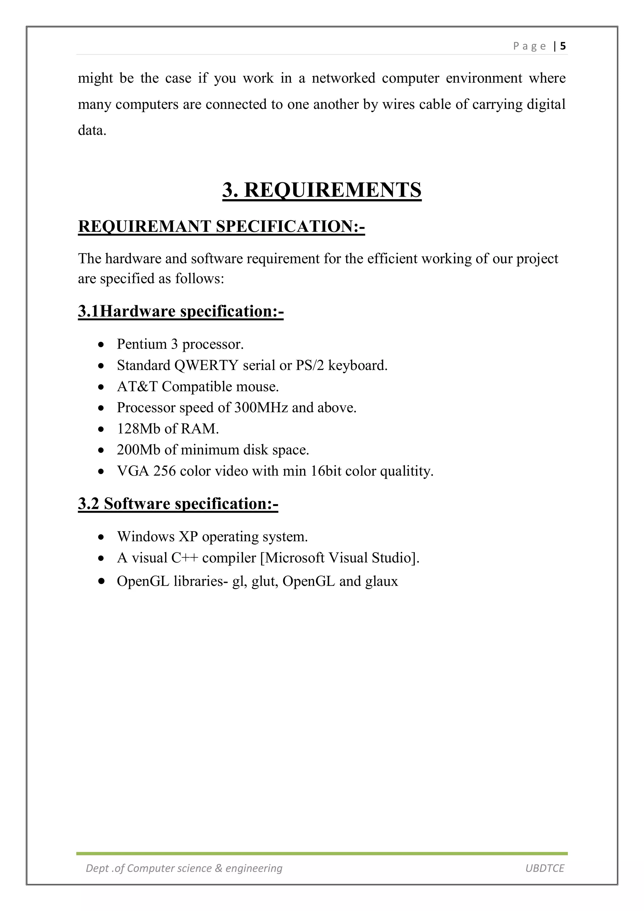 P a g e | 5
Dept .of Computer science & engineering UBDTCE
might be the case if you work in a networked computer environment where
many computers are connected to one another by wires cable of carrying digital
data.
3. REQUIREMENTS
REQUIREMANT SPECIFICATION:-
The hardware and software requirement for the efficient working of our project
are specified as follows:
3.1Hardware specification:-
 Pentium 3 processor.
 Standard QWERTY serial or PS/2 keyboard.
 AT&T Compatible mouse.
 Processor speed of 300MHz and above.
 128Mb of RAM.
 200Mb of minimum disk space.
 VGA 256 color video with min 16bit color qualitity.
3.2 Software specification:-
 Windows XP operating system.
 A visual C++ compiler [Microsoft Visual Studio].
 OpenGL libraries- gl, glut, OpenGL and glaux
 