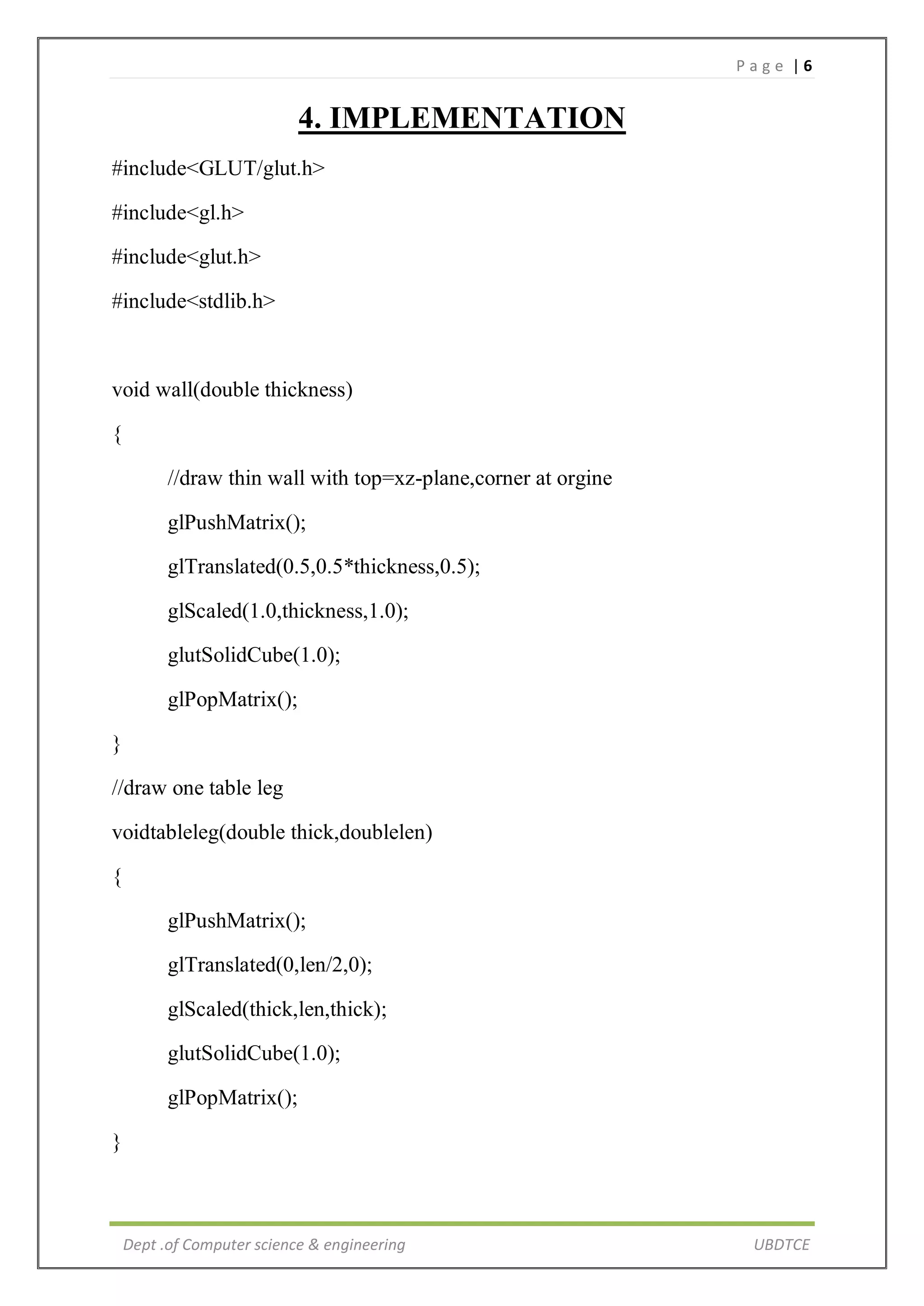 P a g e | 6
Dept .of Computer science & engineering UBDTCE
4. IMPLEMENTATION
#include<GLUT/glut.h>
#include<gl.h>
#include<glut.h>
#include<stdlib.h>
void wall(double thickness)
{
//draw thin wall with top=xz-plane,corner at orgine
glPushMatrix();
glTranslated(0.5,0.5*thickness,0.5);
glScaled(1.0,thickness,1.0);
glutSolidCube(1.0);
glPopMatrix();
}
//draw one table leg
voidtableleg(double thick,doublelen)
{
glPushMatrix();
glTranslated(0,len/2,0);
glScaled(thick,len,thick);
glutSolidCube(1.0);
glPopMatrix();
}
 