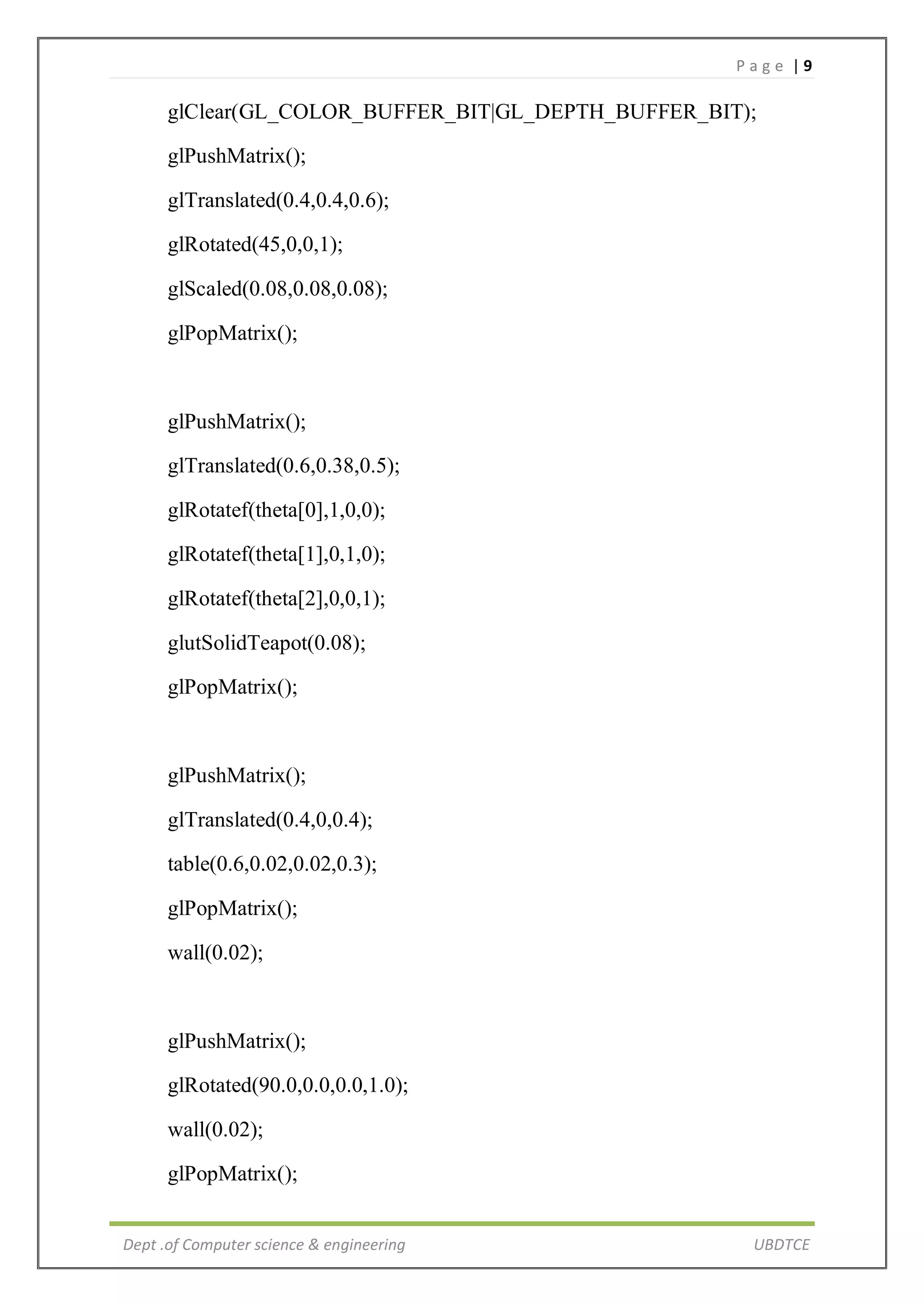 P a g e | 9
Dept .of Computer science & engineering UBDTCE
glClear(GL_COLOR_BUFFER_BIT|GL_DEPTH_BUFFER_BIT);
glPushMatrix();
glTranslated(0.4,0.4,0.6);
glRotated(45,0,0,1);
glScaled(0.08,0.08,0.08);
glPopMatrix();
glPushMatrix();
glTranslated(0.6,0.38,0.5);
glRotatef(theta[0],1,0,0);
glRotatef(theta[1],0,1,0);
glRotatef(theta[2],0,0,1);
glutSolidTeapot(0.08);
glPopMatrix();
glPushMatrix();
glTranslated(0.4,0,0.4);
table(0.6,0.02,0.02,0.3);
glPopMatrix();
wall(0.02);
glPushMatrix();
glRotated(90.0,0.0,0.0,1.0);
wall(0.02);
glPopMatrix();
 