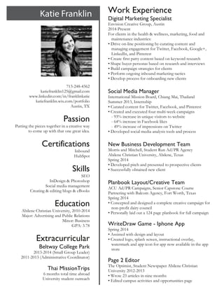  
713-248-4362
katiefranklin125@gmail.com
www.linkedin.com/in/franklinkatie
katiefranklin.wix.com/portfolio
Austin, TX
Passion
Putting the pieces together in a creative way
to come up with that one great idea.
Certifications
Inbound
HubSpot
Skills
SEO
InDesign & Photoshop
Social media management
Creating & editing blogs & eBooks
Education
Abilene Christian University, 2010-2014
Major: Advertising and Public Relations
Minor: Business
GPA: 3.78
Extracurricular
Beltway College Park
2013-2014 (Small Group Leader)
2011-2013 (Administrative Coordinator)
Thai MissionTrips
6 months total time abroad
University student outreach	
  
Work Experience
Digital Marketing Specialist
Envision Creative Group, Austin
2014-Present
For clients in the health & wellness, marketing, food and
maintenance industries:
• Drive on-line positioning by curating content and
managing engagement for Twitter, Facebook, Google+,
LinkedIn, and Pinterest
• Create first party content based on keyword research
• Shape buyer personas based on research and interviews
• Build campaign strategies for clients
• Perform ongoing inbound marketing tactics
• Develop process for onboarding new clients
Social Media Manager
International Mission Board, Chiang Mai, Thailand
Summer 2013, Internship
• Curated content for Twitter, Facebook, and Pinterest
• Created and executed four multi-week campaigns
- 93% increase in unique visitors to website
- 64% increase in Facebook likes
- 49% increase of impressions on Twitter
• Developed social media analysis tools and process
New Business Development Team
Morris and Mitchell, Student Run Ad/PR Agency
Abilene Christian University, Abilene, Texas
Spring 2014
• Developed pitch and presented to prospective clients
• Successfully obtained new client
Planbook Layout/Creative Team
ACU Ad/PR Campaigns, Senior Capstone Course
Partnering with Balcom Agency, Fort Worth, Texas
Spring 2014
• Concepted and designed a complete creative campaign for
non-profit dairy council
• Personally laid out a 124 page planbook for full campaign
WriteDraw Game - Iphone App
Spring 2014
• Assisted with design and layout
• Created logo, splash screen, instructional overlay,
watermark and app icon for app now available in the app
store
Page 2 Editor
The Optimist, Student Newspaper Abilene Christian
University 2012-2013
• Wrote 23 articles in nine months
• Edited campus activities and opportunities page
 
