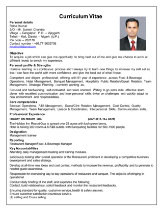 Curriculum Vitae
Personal details
Rahul Kumar
S/O - Mr. Suresh Chandra
Village – Gangalpur, P.O. – Vijaygarh
Tehsil – Koil, District – Aligarh (U.P.)
Pin code – 202170
Contact number - +91,7719003708
rkmathur89@gmail.com
Objective
To acquire a job which can give me opportunity to bring best out of me and give me chance to work at
different levels to enrich my experience.
Personal profile & Strengths
I believe learning is a continuous process and I always try to learn new things to increase my skill set so
that I can face the world with more confidence and give the best out of what I have.
Competent and diligent professional; offering with 01 year of experience ,across Food & Beverage
Operations, Hotel Management, Banquet Management, Hospitality Public Relation/Guest Relation, Team
Management, Strategic Planning ; currently working as.
Focused and hardworking, self-motivated and team oriented. Willing to go extra mile, effective team
player with excellent communication and inter-personal skills thrive on challenges and quickly adapt to
new environment and responsibilities.
Core competencies
Banquet Operations, F&B Management, Guest/Clint Relation Management, Cost Control, Quality
Management, Team Management, Liaison & Coordination, Interpersonal Skills, Communication skills.
Professional Experience
HOLIDAY INN RESORT GOA [JULY 2015- TILL DATE]
The Holiday Inn Resort Goa is spread over 28 acres with lush green lawns,
Hotel is having 203 rooms & 6 F&B outlets with Banqueting facilities for 500-1500 people.
Designation
Management trainee
Reporting
Restaurant Manager/Food & Beverage Manager
Key Accountabilities
Attending daily management meeting and training modules.
Judiciously looking after overall operation of the Restaurant, proficient in developing a competitive business
development and sales strategy.
Develop at all-time new ideas and cost control, methods to improve the revenue, profitability and to generate to
needed guest awareness.
Responsible for overseeing day to day operations of restaurant and banquet. The object is of bringing in
operational.
Conduct daily briefing of the staff, and supervise the following;
Contact, build relationships, solicit feedback and monitor the restaurant feedbacks.
Ensuring standard for quality, customer service, health & safety are met.
Ensure customer satisfaction courteous service.
Up selling and Cross selling.
 