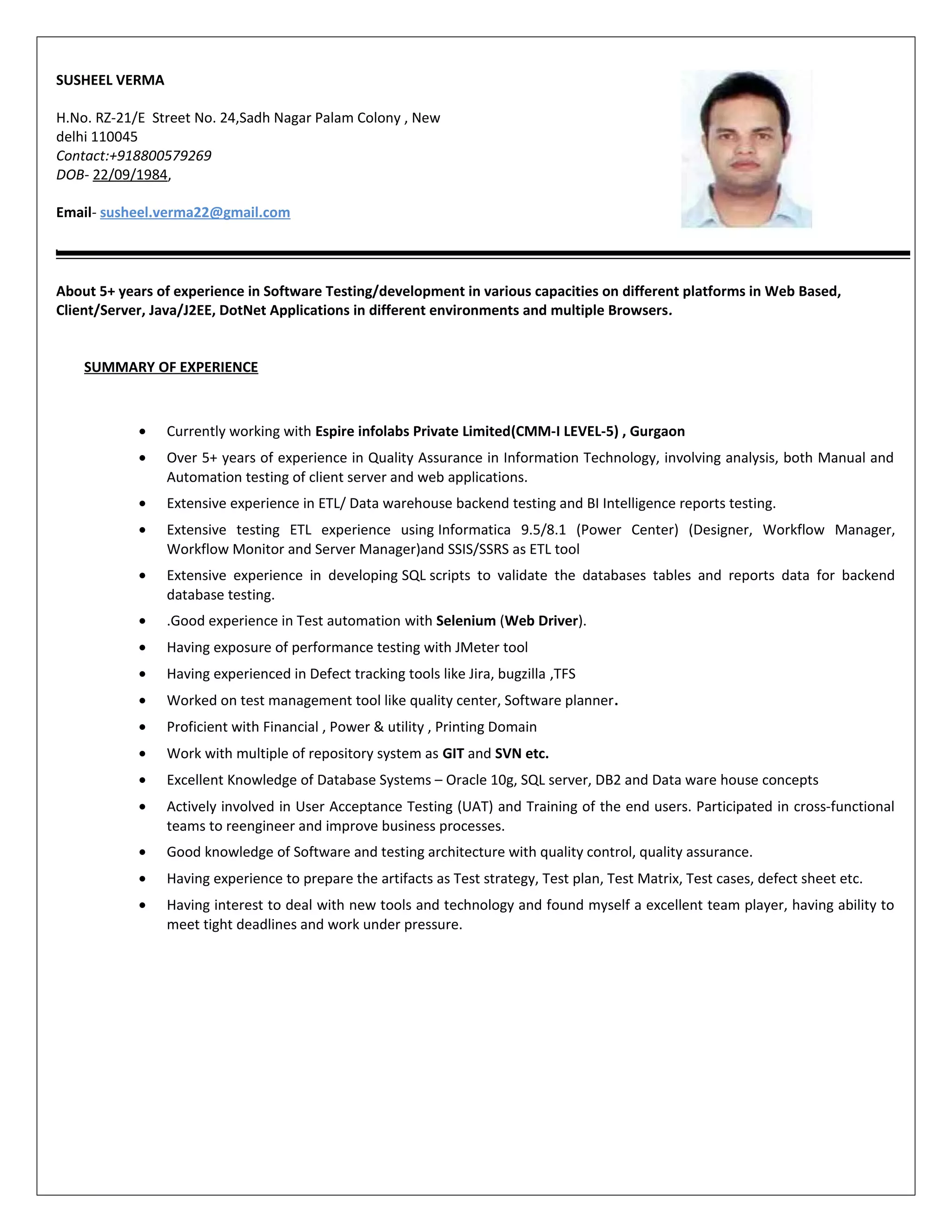 SUSHEEL VERMA
H.No. RZ-21/E Street No. 24,Sadh Nagar Palam Colony , New
delhi 110045
Contact:+918800579269
DOB- 22/09/1984,
Email- susheel.verma22@gmail.com
About 5+ years of experience in Software Testing/development in various capacities on different platforms in Web Based,
Client/Server, Java/J2EE, DotNet Applications in different environments and multiple Browsers.
SUMMARY OF EXPERIENCE
• Currently working with Espire infolabs Private Limited(CMM-I LEVEL-5) , Gurgaon
• Over 5+ years of experience in Quality Assurance in Information Technology, involving analysis, both Manual and
Automation testing of client server and web applications.
• Extensive experience in ETL/ Data warehouse backend testing and BI Intelligence reports testing.
• Extensive testing ETL experience using Informatica 9.5/8.1 (Power Center) (Designer, Workflow Manager,
Workflow Monitor and Server Manager)and SSIS/SSRS as ETL tool
• Extensive experience in developing SQL scripts to validate the databases tables and reports data for backend
database testing.
• .Good experience in Test automation with Selenium (Web Driver).
• Having exposure of performance testing with JMeter tool
• Having experienced in Defect tracking tools like Jira, bugzilla ,TFS
• Worked on test management tool like quality center, Software planner.
• Proficient with Financial , Power & utility , Printing Domain
• Work with multiple of repository system as GIT and SVN etc.
• Excellent Knowledge of Database Systems – Oracle 10g, SQL server, DB2 and Data ware house concepts
• Actively involved in User Acceptance Testing (UAT) and Training of the end users. Participated in cross-functional
teams to reengineer and improve business processes.
• Good knowledge of Software and testing architecture with quality control, quality assurance.
• Having experience to prepare the artifacts as Test strategy, Test plan, Test Matrix, Test cases, defect sheet etc.
• Having interest to deal with new tools and technology and found myself a excellent team player, having ability to
meet tight deadlines and work under pressure.
 