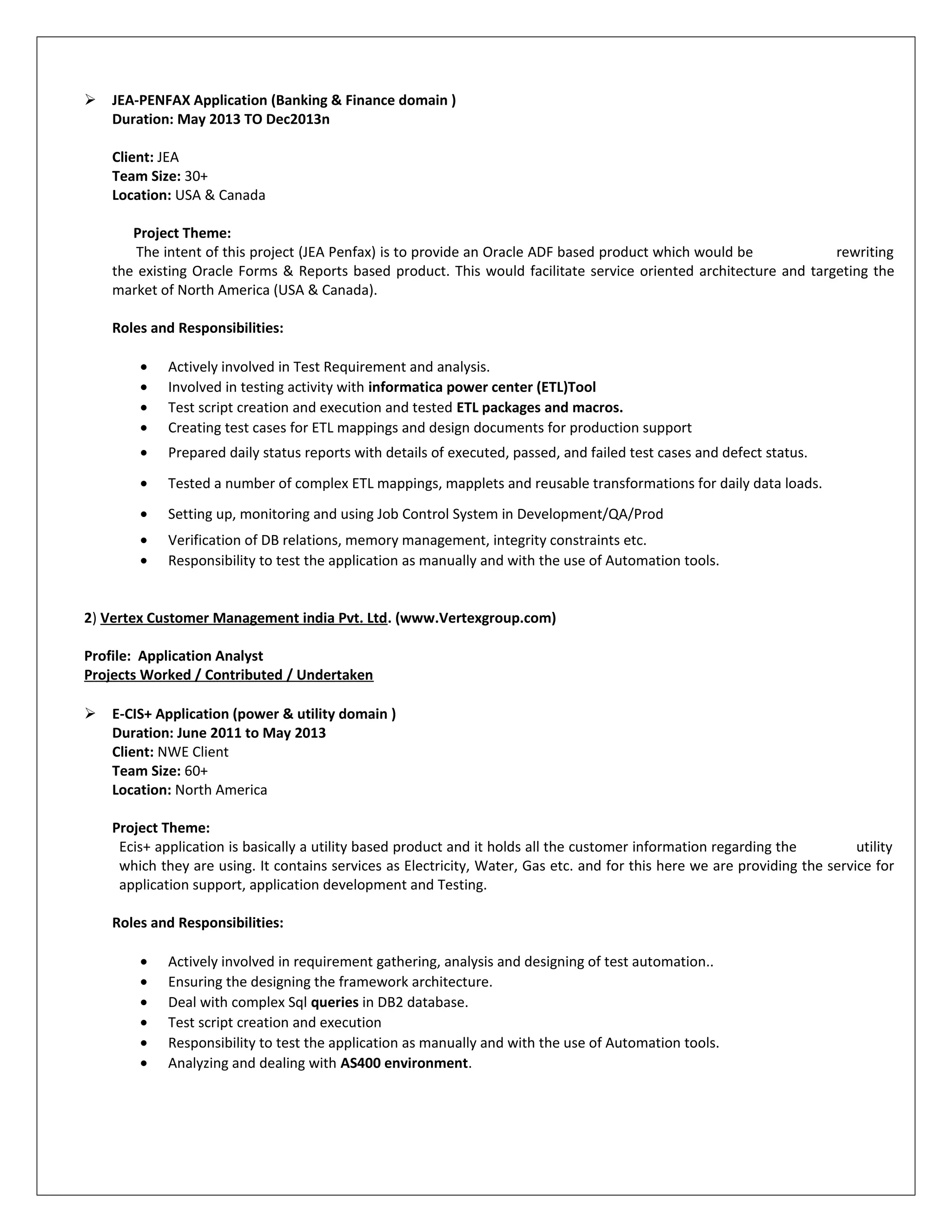  JEA-PENFAX Application (Banking & Finance domain )
Duration: May 2013 TO Dec2013n
Client: JEA
Team Size: 30+
Location: USA & Canada
Project Theme:
The intent of this project (JEA Penfax) is to provide an Oracle ADF based product which would be rewriting
the existing Oracle Forms & Reports based product. This would facilitate service oriented architecture and targeting the
market of North America (USA & Canada).
Roles and Responsibilities:
• Actively involved in Test Requirement and analysis.
• Involved in testing activity with informatica power center (ETL)Tool
• Test script creation and execution and tested ETL packages and macros.
• Creating test cases for ETL mappings and design documents for production support
• Prepared daily status reports with details of executed, passed, and failed test cases and defect status.
• Tested a number of complex ETL mappings, mapplets and reusable transformations for daily data loads.
• Setting up, monitoring and using Job Control System in Development/QA/Prod
• Verification of DB relations, memory management, integrity constraints etc.
• Responsibility to test the application as manually and with the use of Automation tools.
2) Vertex Customer Management india Pvt. Ltd. (www.Vertexgroup.com)
Profile: Application Analyst
Projects Worked / Contributed / Undertaken
 E-CIS+ Application (power & utility domain )
Duration: June 2011 to May 2013
Client: NWE Client
Team Size: 60+
Location: North America
Project Theme:
Ecis+ application is basically a utility based product and it holds all the customer information regarding the utility
which they are using. It contains services as Electricity, Water, Gas etc. and for this here we are providing the service for
application support, application development and Testing.
Roles and Responsibilities:
• Actively involved in requirement gathering, analysis and designing of test automation..
• Ensuring the designing the framework architecture.
• Deal with complex Sql queries in DB2 database.
• Test script creation and execution
• Responsibility to test the application as manually and with the use of Automation tools.
• Analyzing and dealing with AS400 environment.
 