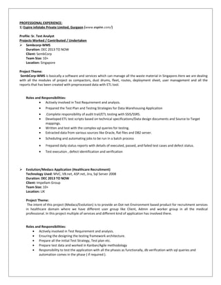 PROFESSIONAL EXPERIENCE:
1) Espire infolabs Private Limited, Gurgaon (www.espire.com/)
Profile: Sr. Test Analyst
Projects Worked / Contributed / Undertaken
 Sembcorp-WMS
Duration: DEC 2013 TO NOW
Client: SembCorp
Team Size: 10+
Location: Singapore
Project Theme:
SembCorp-WMS is basically a software and services which can manage all the waste material in Singapore.Here we are dealing
with all the modules of project as compactors, dust drums, fleet, routes, deployment sheet, user management and all the
reports that has been created with preprocessed data with ETL tool.
Roles and Responsibilities:
• Actively involved in Test Requirement and analysis.
• Prepared the Test Plan and Testing Strategies for Data Warehousing Application
• .Complete responsibility of audit trail/ETL testing with SSIS/SSRS.
• Developed ETL test scripts based on technical specifications/Data design documents and Source to Target
mappings.
• Written and test with the complex sql queries for testing.
• Extracted data from various sources like Oracle, flat files and DB2 server.
• Scheduling and automating jobs to be run in a batch process
• Prepared daily status reports with details of executed, passed, and failed test cases and defect status.
• Test execution , defect identification and verification
 Evolution/Medacs Application (Healthcare Recruitment)
Technology Used: MVC, VB.net, ASP.net, Jira, Sql Server 2008
Duration: DEC 2013 TO NOW
Client: Impellam Group
Team Size: 10+
Location: UK
Project Theme:
The intent of this project (Medacs/Evolution) is to provide an Dot net Environment based product for recruitment services
in healthcare domain where we have different user group like Client, Admin and worker group in all the medical
professional. In this project multiple of services and different kind of application has involved there.
Roles and Responsibilities:
• Actively involved in Test Requirement and analysis.
• Ensuring the designing the testing framework architecture.
• Prepare all the initial Test Strategy, Test plan etc.
• Prepare test data and worked in Kanban/Agile methodology
• Responsibility to test the application with all the phases as functionally, db verification with sql queries and
automation comes in the phase ( if required ).
 