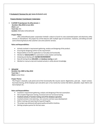 3) Arohatech IT Services Pvt. Ltd. (www.Arohatech.com)
Projects Worked / Contributed / Undertaken
 R-APDRP Project(power & utility domain )
Duration: May 2010 to June 2011
Client: upcl
Team Size: 40+
Location: Dehradun (Uttarakhand)
Project Theme:
UPCL (Uttarakhand power corporation limited) is about to launch its new automated power and electricity utility
services in Uttarakhand. The project has all the features with multiple type of connection, maitaines, and billing and with
some enhancing features like customer care and customer services.
Roles and Responsibilities:
• Actively involved in requirement gathering, analysis and designing of the product.
• Ensuring the designing confirm to the requirement.
• Responsibility to test the application as manually and functionally
• Worked on Selenium(RC) for automation script creation and testing
• Analyzing and dealing with AS/400 ENVIRONMENT.
• Done BI testing threw SSIS,SSRS and database testing as well.
• Worked on manual script and involved actively in utility domain knowledge.
 Job portal
Duration: Dec 2009 to May 2010
Team Size: 7
Client: Lemon force
Project Theme:
This Project is basically a job portal and all the functionality like resume search, Registration, post job, import contact,
face book sharing, all the Employer part and admin part ,it has mainly four section like Admin, jobseeker, Super Admin and
Sub employer etc.
Roles and Responsibilities:
• Involved in requirement gathering, analysis and designing of the test automation.
• Did complete Regression testing, functional and non functional testing.
• Involved actively in function testing and all the database operation.
• Involved actively in test planning , test scenarios and test cases development
• Defect tracking and reporting the bug with bugzilla.
• The project was delivered with great quality and within timelines.
• Writing complex queries for the test cases.
 