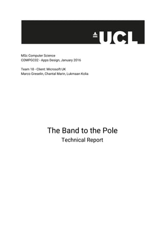 MSc Computer Science
COMPGC02 - Apps Design, January 2016
Team 18 - Client: Microsoft UK
Marco Greselin, Chantal Marin, Lukmaan Kolia
The Band to the Pole
Technical Report
 