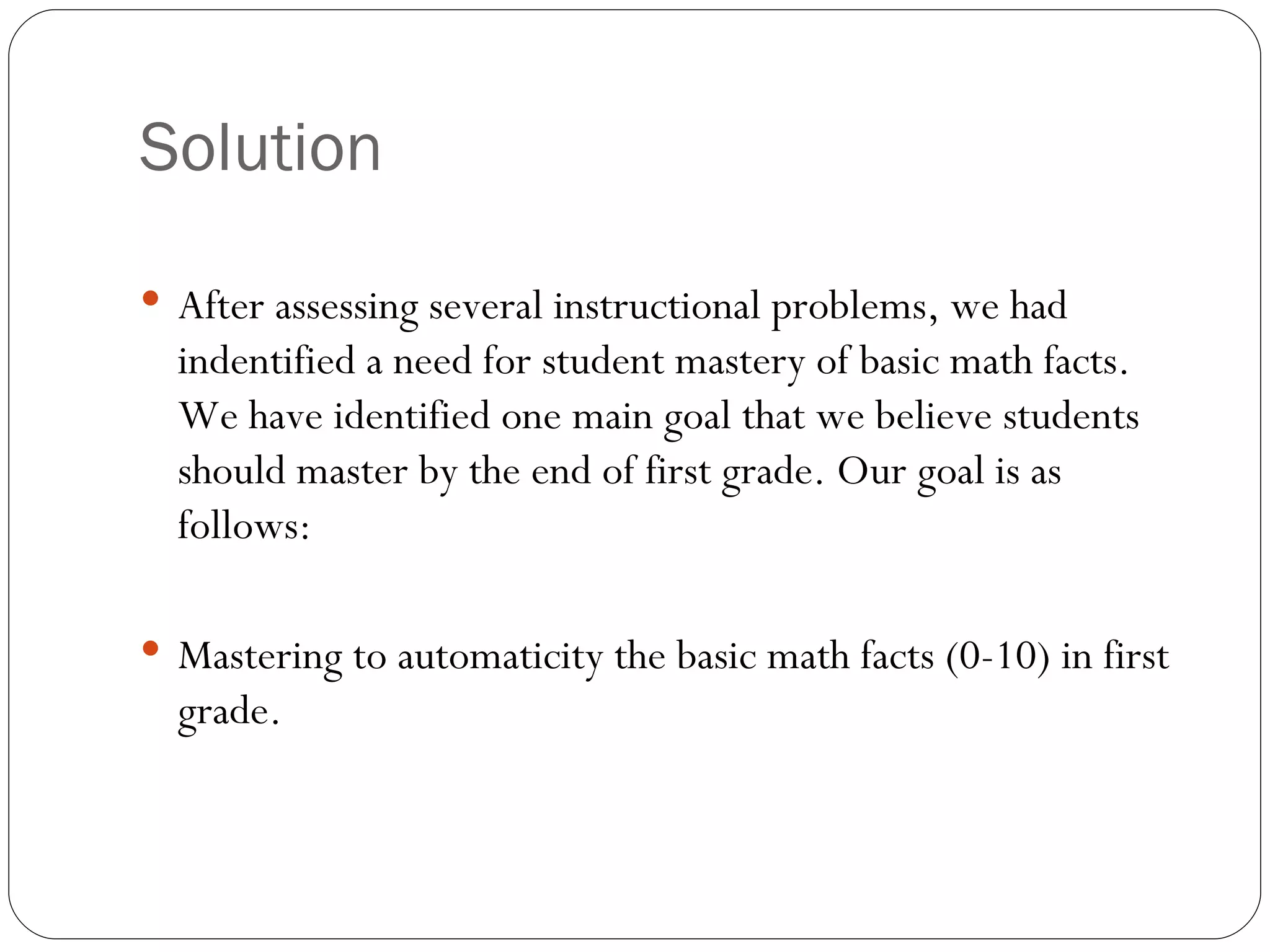 Solution After assessing several instructional problems, we had indentified a need for student mastery of basic math facts. We have identified one main goal that we believe students should master by the end of first grade. Our goal is as follows: Mastering to automaticity the basic math facts (0-10) in first grade. 