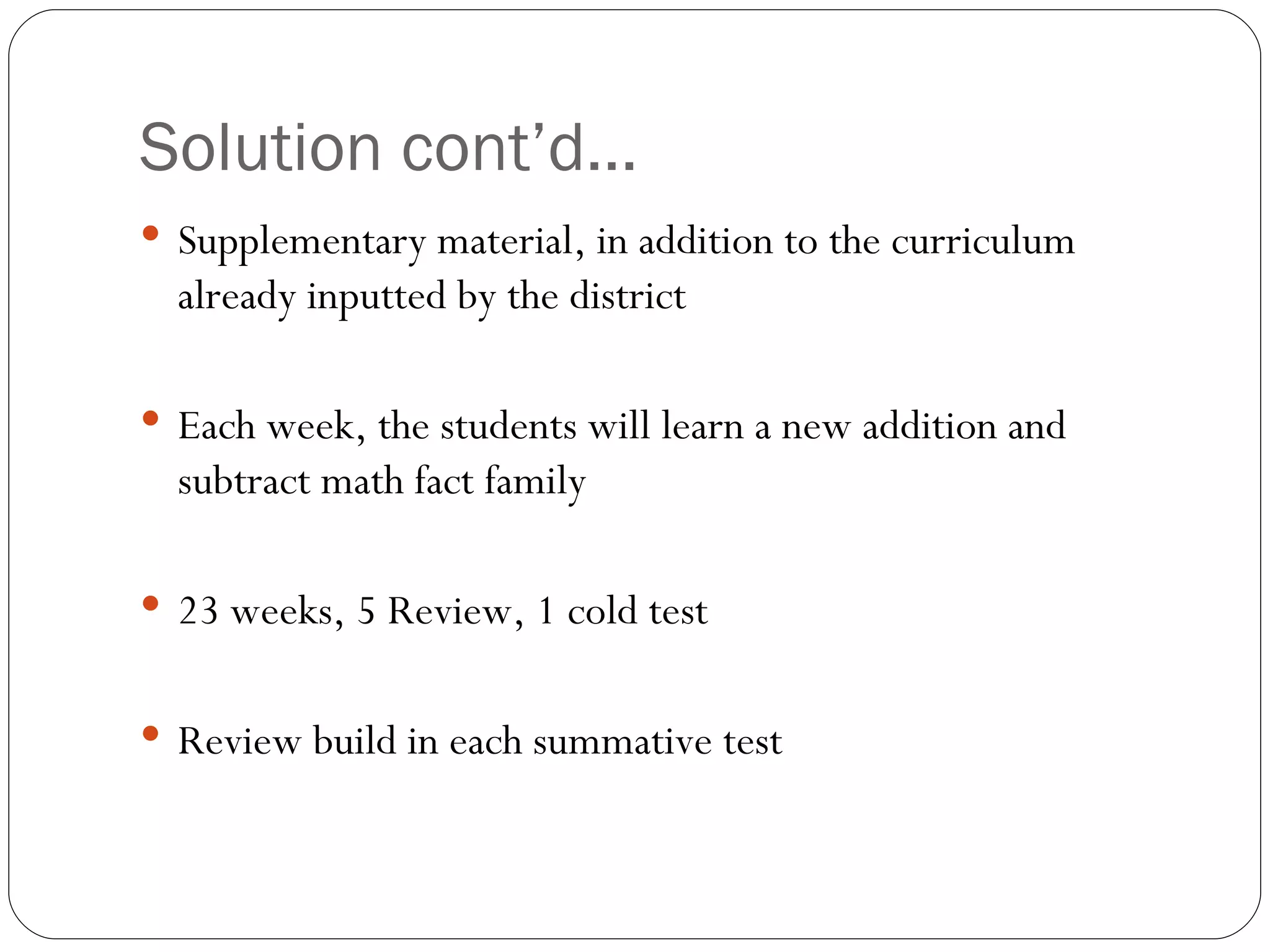 Solution cont’d… Supplementary material, in addition to the curriculum already inputted by the district Each week, the students will learn a new addition and subtract math fact family 23 weeks, 5 Review, 1 cold test Review build in each summative test 