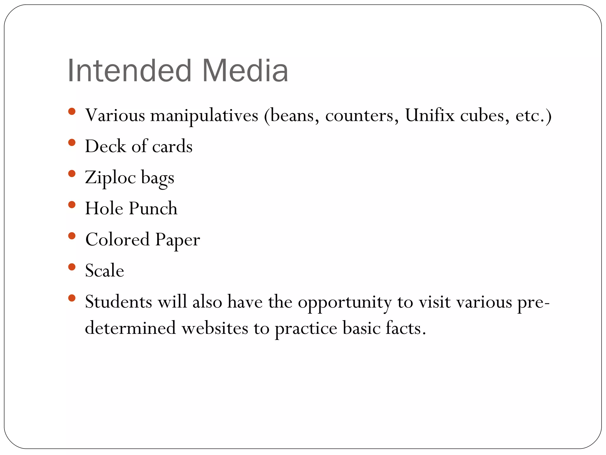 Intended Media Various manipulatives (beans, counters, Unifix cubes, etc.) Deck of cards Ziploc bags Hole Punch Colored Paper Scale Students will also have the opportunity to visit various pre-determined websites to practice basic facts. 