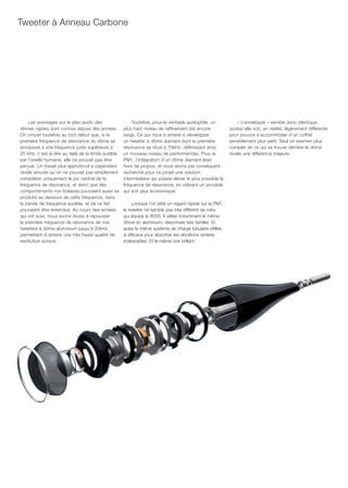 Tweeter à Anneau Carbone




    Les avantages sur le plan audio des                 Toutefois, pour le véritable audiophile, un            « L’enveloppe » semble donc identique,
dômes rigides sont connus depuis des années.        plus haut niveau de raffinement est encore             quoiqu’elle soit, en réalité, légèrement différente
On croyait toutefois au tout début que, si la       exigé. Ce qui nous a amené à développer                pour pouvoir s’accommoder d’un coffret
première fréquence de résonance du dôme se          un tweeter à dôme diamant dont la première             sensiblement plus petit. Seul un examen plus
produisait à une fréquence juste supérieure à       résonance se situe à 70kHz, définissant ainsi          complet de ce qui se trouve derrière le dôme
20 kHz, c’est-à-dire au delà de la limite audible   un nouveau niveau de performances. Pour la             révéle une différence majeure.
par l’oreille humaine, elle ne pouvait pas être     PM1, l’intégration d’un dôme diamant était
perçue. Un travail plus approfondi a cependant      hors de propos, et nous avons par conséquent
révélé ensuite qu’on ne pouvait pas simplement      recherché pour ce projet une solution
considérer uniquement le pic central de la          intermédiaire qui puisse élever le plus possible la
fréquence de résonance, et donc que des             fréquence de résonance, en utilisant un procédé
comportements non linéaires pouvaient aussi se      qui soit plus économique.
produire au dessous de cette fréquence, dans
la bande de fréquence audible, et de ce fait             Lorsque l’on jette un regard rapide sur la PM1,
pouvaient être entendus. Au cours des années        le tweeter ne semble pas très différent de celui
qui ont suivi, nous avons réussi à repousser        qui équipe la 805S. Il utilise notamment le même
la première fréquence de résonance de nos           dôme en aluminium, désormais très familier. Et
tweeters à dôme aluminium jusqu’à 30kHz,            aussi le même système de charge tubulaire effilée,
permettant d’obtenir une très haute qualité de      si efficace pour absorber les vibrations arrières
restitution sonore.                                 indésirables. Et le même noir brillant.
 