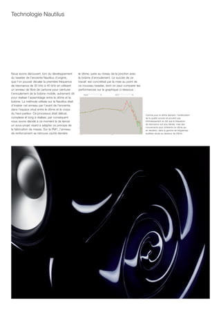 Technologie Nautilus




Nous avons découvert, lors du développement         le dôme, juste au niveau de la jonction avec
du tweeter de l’enceinte Nautilus d’origine,        la bobine d’enroulement. Le succès de ce
que l’on pouvait décaler la première fréquence      travail est concrétisé par la mise au point de
de résonance de 30 kHz à 40 kHz en utilisant        ce nouveau tweeter, dont on peut comparer les
un anneau de fibre de carbone pour ceinturer        performances sur le graphique ci-dessous :
l’enroulement de la bobine mobile, autrement dit
pour réaliser l’assemblage entre le dôme et la
bobine. La méthode utilisée sur la Nautilus était
d’insérer cet anneau par l’avant de l’enceinte,
dans l’espace situé entre le dôme et le corps
du haut-parleur. Ce processus était délicat,                                                         Comme pour le dôme diamant, l’amélioration
complexe et long à réaliser, par conséquent                                                          de la qualité sonore ne provient pas
nous avons décidé à ce moment là de lancer                                                           intrinsèquement du fait que la fréquence
                                                                                                     de résonance soit plus élevée, mais des
un sous-projet visant à adapter ce principe de
                                                                                                     mouvements plus cohérents du dôme qui
la fabrication de masse. Sur la PM1, l’anneau                                                        en résultent, dans la gamme de fréquences
de renforcement se retrouve caché derrière                                                           audibles située au-dessous de 20kHz.
 