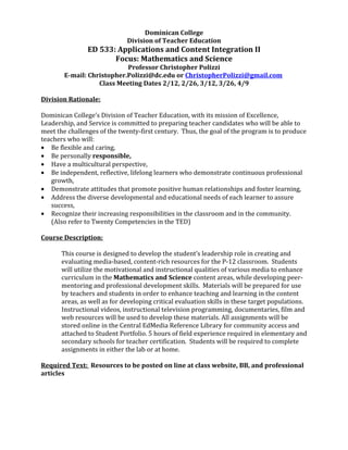 Dominican College
                              Division of Teacher Education
                ED 533: Applications and Content Integration II
                       Focus: Mathematics and Science
                            Professor Christopher Polizzi
        E-mail: Christopher.Polizzi@dc.edu or ChristopherPolizzi@gmail.com
                   Class Meeting Dates 2/12, 2/26, 3/12, 3/26, 4/9

Division Rationale:

Dominican College’s Division of Teacher Education, with its mission of Excellence,
Leadership, and Service is committed to preparing teacher candidates who will be able to
meet the challenges of the twenty-first century. Thus, the goal of the program is to produce
teachers who will:
• Be flexible and caring,
• Be personally responsible,
• Have a multicultural perspective,
• Be independent, reflective, lifelong learners who demonstrate continuous professional
   growth,
• Demonstrate attitudes that promote positive human relationships and foster learning,
• Address the diverse developmental and educational needs of each learner to assure
   success,
• Recognize their increasing responsibilities in the classroom and in the community.
   (Also refer to Twenty Competencies in the TED)

Course Description:

       This course is designed to develop the student’s leadership role in creating and
       evaluating media-based, content-rich resources for the P-12 classroom. Students
       will utilize the motivational and instructional qualities of various media to enhance
       curriculum in the Mathematics and Science content areas, while developing peer-
       mentoring and professional development skills. Materials will be prepared for use
       by teachers and students in order to enhance teaching and learning in the content
       areas, as well as for developing critical evaluation skills in these target populations.
       Instructional videos, instructional television programming, documentaries, film and
       web resources will be used to develop these materials. All assignments will be
       stored online in the Central EdMedia Reference Library for community access and
       attached to Student Portfolio. 5 hours of field experience required in elementary and
       secondary schools for teacher certification. Students will be required to complete
       assignments in either the lab or at home.

Required Text: Resources to be posted on line at class website, BB, and professional
articles
 