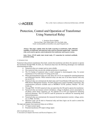 Proc. of Int. Conf. on Advances in Electrical & Electronics, AETAEE

Protection, Control and Operation of Transformer
Using Numerical Relay
J. Arockiya Xavier Prabhu
Electrical Dept., Fluor Daniel India LTD, New Delhi, India
Email: arockiya.prabhu.xavier@fluor.com, jaxp333@gmail.com

Abstract- This paper explains about the faults occurring in transformer, fault withstand
capability of transformer and numerical relays used for protection against fault. Numerical
relay can be used to operate, control and protect the transformer used in power system.
Index Terms—ETAP model, short circuit study, CT connection for restricted earthfault,
protection setting

I. INTRODUCTION
Numerical relay protects transformers from fault, controls the transformer and allows the operator to operate
the transformer through PMS, SCADA, etc. Numerical relays have the following advantages over traditional
electromechanical relays.
 Numerical relays are compact and are more reliable.
 One numerical relay can provide multiple protections to transformer.
 The VA burden of numerical relay is small compared to electromagnetic relay. So current
transformers (CTs) with lower VA rating can be used.
 When electromechanical relays are used, three sets of CTs are required for metering/protection
and differential function. While numerical relays can take care of all these function with only
one set of CTs.
 Numerical relay can communicate the fault status and Circuit Breaker (CB) open/close status to
PMS (Power Management System) / SCADA (Supervisory Control And Data Acquisition). The
communication protocols available such as MODBUS TCP/IP, profinet, Ethernet / IP, IEC
61850, etc.
 Through PMS / SCADA numerical relay can open/close the CB used to operate the transformer.
 Numerical relay can measure current in all phases, voltage in all phases, power consumption in
all phases, power factor, frequency, etc. No separate CTs or PTs are required for measuring
electrical parameter. The CTs and PTs used for protection are sufficient for measuring these
electrical parameters.
 Numerical relay can communicate the measured electrical parameters (current, voltage, power,
etc.) to PMS / SCADA.
 Operation Logic can be built in Numerical relay and these logics can be used to control the
operation of transformer.
The input and outputs from numerical relays are as follows
 CT input (current input)
 Potential transformer (PT) input (voltage input)
DOI: 02.AETAEE.2013.4.534
© Association of Computer Electronics and Electrical Engineers, 2013

 