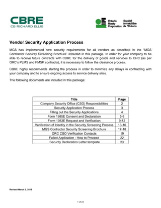 Vendor Security Application Process
MGS has implemented new security requirements for all vendors as described in the “MGS
Contractor Security Screening Brochure” included in this package. In order for your company to be
able to receive future contracts with CBRE for the delivery of goods and services to ORC (as per
ORC’s PLMS and PMSP contracts), it is necessary to follow the clearance process.
CBRE highly recommends starting the process in order to minimize any delays in contracting with
your company and to ensure ongoing access to service delivery sites.
The following documents are included in this package:
Title Page
Company Security Office (CSO) Responsibilities 2
Security Application Process 3
Filling out the Security Applications 4
Form 1985E Consent and Declaration 5-8
Form 1983E Request and Verification 9-12
Verification of Identity in the Security Screening Process 13-16
MGS Contractor Security Screening Brochure 17-18
ORC CSO Verification Contacts 19
Failed Application - How to Proceed 22
Security Declaration Letter template 23
Revised March 3, 2010
1 of 23
 