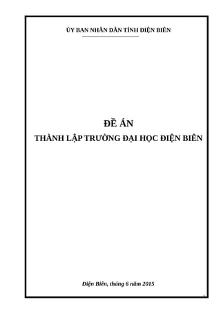 ỦY BAN NHÂN DÂN TỈNH ĐIỆN BIÊN
ĐỀ ÁN
THÀNH LẬP TRƯỜNG ĐẠI HỌC ĐIỆN BIÊN
Điện Biên, tháng 6 năm 2015
1
 