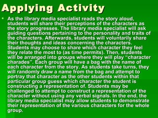 Applying Activity
 As the library media specialist reads the story aloud,
  students will share their perceptions of the characters as
  the story progresses. The library media specialist will ask
  guiding questions pertaining to the personality and traits of
  the characters. Afterwards, students will voluntarily share
  their thoughts and ideas concerning the characters.
  Students may choose to share which character they feel
  they relate the most to (as time permits). Then, students
  will be arranged into groups where they will play “character
  charades”. Each group will have a bag with the name of
  each character from the story. As students take turns, they
  will randomly draw a name from the bag and attempt to
  portray that character as the other students within that
  particular group guess which character the student is
  constructing a representation of. Students may be
  challenged to attempt to construct a representation of the
  character without using any verbal signals. In the end, the
  library media specialist may allow students to demonstrate
  their representation of the various characters for the whole
  group.
 