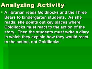 Analyzing Activity
 A librarian reads Goldilocks and the Three
  Bears to kindergarten students. As she
  reads, she points out key places where
  Goldilocks must react to the action of the
  story. Then the students must write a diary
  in which they explain how they would react
  to the action, not Goldilocks.
 