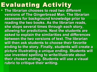 Evaluating Activity
 The librarian chooses to read two different
  versions of The Gingerbread Man. The librarian
  assesses for background knowledge prior to
  reading the two books. As the librarian reads,
  she stops several times through each story,
  allowing for predictions. Next the students are
  asked to explain the similarities and differences
  between the two versions of text. The librarian
  will then ask students to choose their favorite
  ending to the story. Finally, students will create a
  picture illustrating a unique ending. Students will
  use invented spelling to write/illustrate about
  their chosen ending. Students will use a visual
  rubric to critique their writing.
 