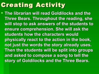 Creating Activity
 The librarian will read Goldilocks and the
  Three Bears. Throughout the reading, she
  will stop to ask answers of the students to
  ensure comprehension. She will ask the
  students how the characters would
  physically react to the action in the book,
  not just the words the story already uses.
  Then the students will be split into groups
  and asked to compose a song to tell the
  story of Goldilocks and the Three Bears.
 