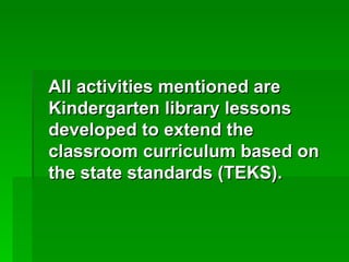 All activities mentioned are
Kindergarten library lessons
developed to extend the
classroom curriculum based on
the state standards (TEKS).
 