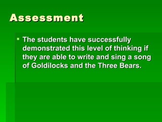 Assessment

 The students have successfully
  demonstrated this level of thinking if
  they are able to write and sing a song
  of Goldilocks and the Three Bears.
 