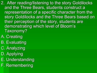 2. After reading/listening to the story Goldilocks
  and the Three Bears, students construct a
  representation of a specific character from the
  story Goldilocks and the Three Bears based on
  their perception of the story, students are
  demonstrating which level of Bloom’s
  Taxonomy?
A. Creating
B. Evaluating
C. Analyzing
D. Applying
E. Understanding
F. Remembering
 