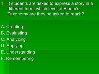 1. If students are asked to express a story in a
   different form, which level of Bloom’s
   Taxonomy are they be asked to reach?

A. Creating
B. Evaluating
C. Analyzing
D. Applying
E. Understanding
F. Remembering
 
