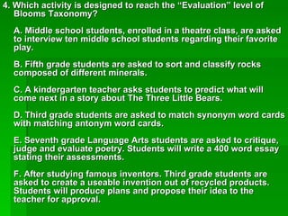 4. Which activity is designed to reach the “Evaluation” level of
   Blooms Taxonomy?
  A. Middle school students, enrolled in a theatre class, are asked
  to interview ten middle school students regarding their favorite
  play.
  B. Fifth grade students are asked to sort and classify rocks
  composed of different minerals.
  C. A kindergarten teacher asks students to predict what will
  come next in a story about The Three Little Bears.
  D. Third grade students are asked to match synonym word cards
  with matching antonym word cards.
  E. Seventh grade Language Arts students are asked to critique,
  judge and evaluate poetry. Students will write a 400 word essay
  stating their assessments.
  F. After studying famous inventors. Third grade students are
  asked to create a useable invention out of recycled products.
  Students will produce plans and propose their idea to the
  teacher for approval.
 