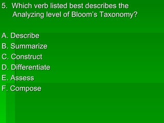 5. Which verb listed best describes the
   Analyzing level of Bloom’s Taxonomy?

A. Describe
B. Summarize
C. Construct
D. Differentiate
E. Assess
F. Compose
 