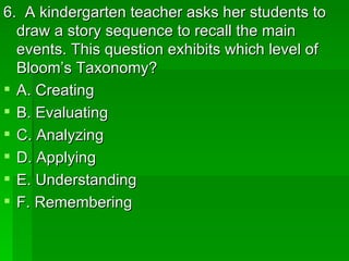 6. A kindergarten teacher asks her students to
  draw a story sequence to recall the main
  events. This question exhibits which level of
  Bloom’s Taxonomy?
 A. Creating
 B. Evaluating
 C. Analyzing
 D. Applying
 E. Understanding
 F. Remembering
 