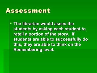 Assessment

 The librarian would asses the
  students by asking each student to
  retell a portion of the story. If
  students are able to successfully do
  this, they are able to think on the
  Remembering level.
 