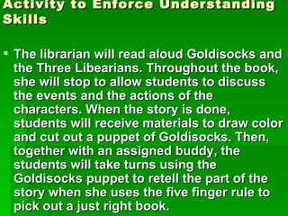 Activity to Enforce Understanding
Skills

 The librarian will read aloud Goldisocks and
  the Three Libearians. Throughout the book,
  she will stop to allow students to discuss
  the events and the actions of the
  characters. When the story is done,
  students will receive materials to draw color
  and cut out a puppet of Goldisocks. Then,
  together with an assigned buddy, the
  students will take turns using the
  Goldisocks puppet to retell the part of the
  story when she uses the five finger rule to
  pick out a just right book.
 