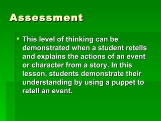 Assessment

 This level of thinking can be
  demonstrated when a student retells
  and explains the actions of an event
  or character from a story. In this
  lesson, students demonstrate their
  understanding by using a puppet to
  retell an event.
 