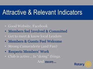 Attractive & Relevant Indicators 
• Good Website, Facebook 
• Members feel Involved & Committed 
• Get to meet & know local Leaders 
• Members & Guests Feel Welcome 
• Strong Camaraderie (and Fun) 
• Respects Members’ Work 
• Club is active... Is “doing” things. 
And more... 
 