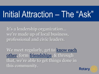 Initial Attraction – The “Ask” 
It’s a leadership organization… 
we’re made up of local business, 
professional and civic leaders. 
We meet regularly, get to know each 
other, form friendships, & through 
that, we’re able to get things done in 
this community. 
 