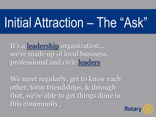 Initial Attraction – The “Ask” 
It’s a leadership organization… 
we’re made up of local business, 
professional and civic leaders. 
We meet regularly, get to know each 
other, form friendships, & through 
that, we’re able to get things done in 
this community. 
 