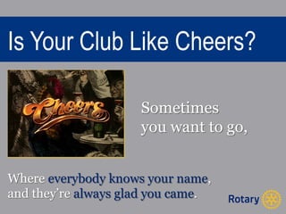 Is Your Club Like Cheers? 
Sometimes 
you want to go, 
Where everybody knows your name, 
and they’re always glad you came. 
 