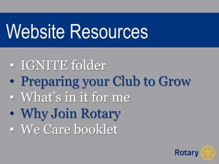 Website Resources 
• IGNITE folder 
• Preparing your Club to Grow 
• What’s in it for me 
• Why Join Rotary 
• We Care booklet 
 