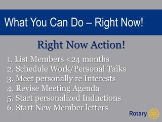 What You Can Do – Right Now! 
Right Now Action! 
1. List Members <24 months 
2. Schedule Work/Personal Talks 
3. Meet personally re Interests 
4. Revise Meeting Agenda 
5. Start personalized Inductions 
6. Start New Member letters 
 