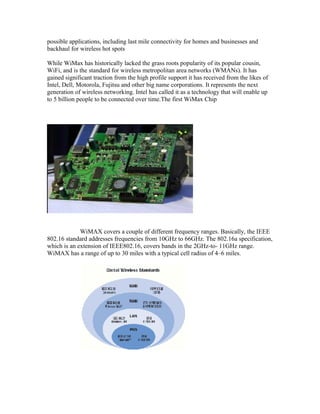possible applications, including last mile connectivity for homes and businesses and
backhaul for wireless hot spots
While WiMax has historically lacked the grass roots popularity of its popular cousin,
WiFi, and is the standard for wireless metropolitan area networks (WMANs). It has
gained significant traction from the high profile support it has received from the likes of
Intel, Dell, Motorola, Fujitsu and other big name corporations. It represents the next
generation of wireless networking. Intel has called it as a technology that will enable up
to 5 billion people to be connected over time.The first WiMax Chip
WiMAX covers a couple of different frequency ranges. Basically, the IEEE
802.16 standard addresses frequencies from 10GHz to 66GHz. The 802.16a specification,
which is an extension of IEEE802.16, covers bands in the 2GHz-to- 11GHz range.
WiMAX has a range of up to 30 miles with a typical cell radius of 4–6 miles.
 