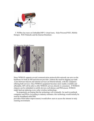 5. WiMax has more on Embedded MP-3 virtual tours, Solar Powered WiFi, Mobile
Hotspot, WiFi Pedicabs and the Internet Rickshaw.
VI. Ensuring Bright Future:
Since WIMAX supports several communication protocols,this network can serve as the
backbone for both an ISP,and telecom provider ,without the need for digging up roads
.Lines between telecom and internet services are blurred already ,with the companies
offering both services .Once WIMAX equipment becomes more readily available and
affordable, ISP will be able to offer WIMAX services directly to consumers . If WIMAX
chipsets can be embedded in mobile devices (cell phones and PDAs)soon, WIMAX
might land up replacing every oyher wireless techonology.
Its proponents are hoping that the technology will eventually be used in notebook
computers and PDAs.According to industry estimates, this technology would initially be
used by broadband cable/DSL
providers.With futher improvement,it would allow users to access the intrenet in truly
roaming environment.
 