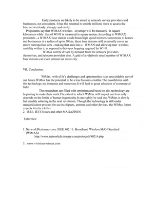 Early products are likely to be aimed at network service providers and
businesses, not consumers. It has the potential to enable millions more to access the
Internet wirelessly, cheaply and easily.
Proponents say that WiMAX wireless coverage will be measured in square
kilometers while that of WI-FI is measured in square meters.According to WIMAX
promoters , a WIMAX base station would beam high speed internet connections to homes
and businesses in a radius of up to 50 km, these base stations will eventually cover an
entire metropolitan area , making that area into a WMAN and allowing true wireless
mobility within it, as opposed to hot-spot hopping required by WI-FI.
WiMax will be driven by demand from the network providers
themselves, and telecom providers also. A grid of a relatively small number of WIMAX
base stations can even connect an entire city.
VII. Conclusion:
WiMax with all it’s challenges and opportunities is an unavoidable part of
our future.WiMax has the potential to be a true business enabler.The possibiliites with
this technology are immense and numerous.It will lead to great advances of commercial
field.
The researchers are filled with optimism,and based on this technology are
beginning to make their mark.The extent to which WiMax will impact our lives only
depends on the limits of human ingenuinity.It can rightly be said that WiMax is slowly
but steadily ushering in the next revolution. Though the technology is still under
standardisation process for use in chipsets, antenna and other devices, the WiMax forum
expects it to be a killer.
2. IEEE, IETE Issues and other MAGAZINES
Reference:
1 .NetworkDictionary.com: IEEE 802.16: Broadband Wireless MAN Standard
(WiMAX)
http://www.networkdictionary.com/protocols/80216.php
3. www.vivisimo-wimax.com
 