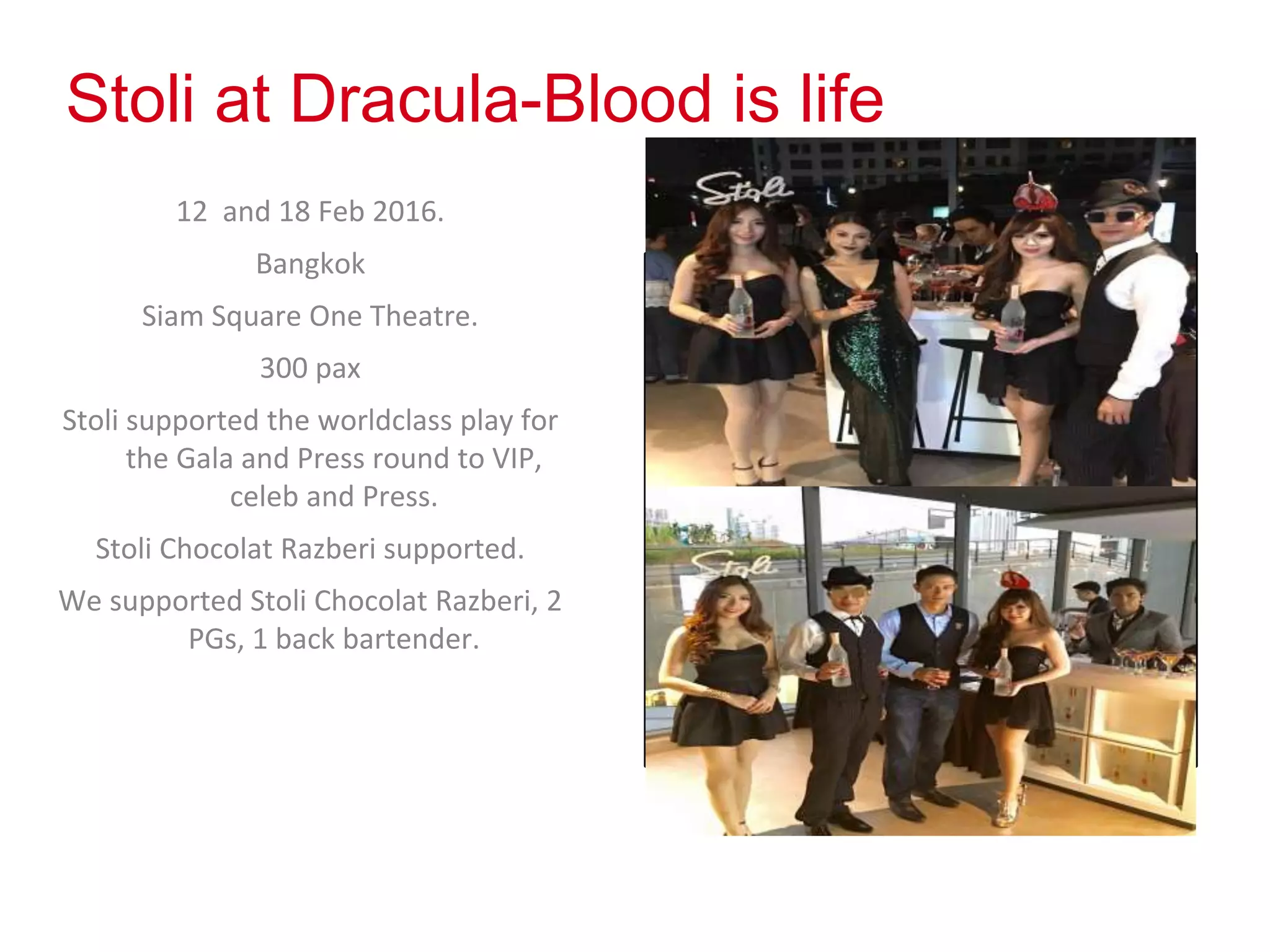 Stoli at Dracula-Blood is life
12 and 18 Feb 2016.
Bangkok
Siam Square One Theatre.
300 pax
Stoli supported the worldclass play for
the Gala and Press round to VIP,
celeb and Press.
Stoli Chocolat Razberi supported.
We supported Stoli Chocolat Razberi, 2
PGs, 1 back bartender.
Photos
 