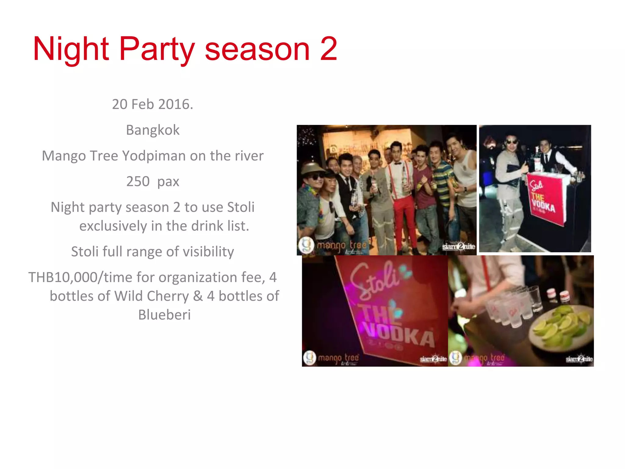 Night Party season 2
20 Feb 2016.
Bangkok
Mango Tree Yodpiman on the river
250 pax
Night party season 2 to use Stoli
exclusively in the drink list.
Stoli full range of visibility
THB10,000/time for organization fee, 4
bottles of Wild Cherry & 4 bottles of
Blueberi
 