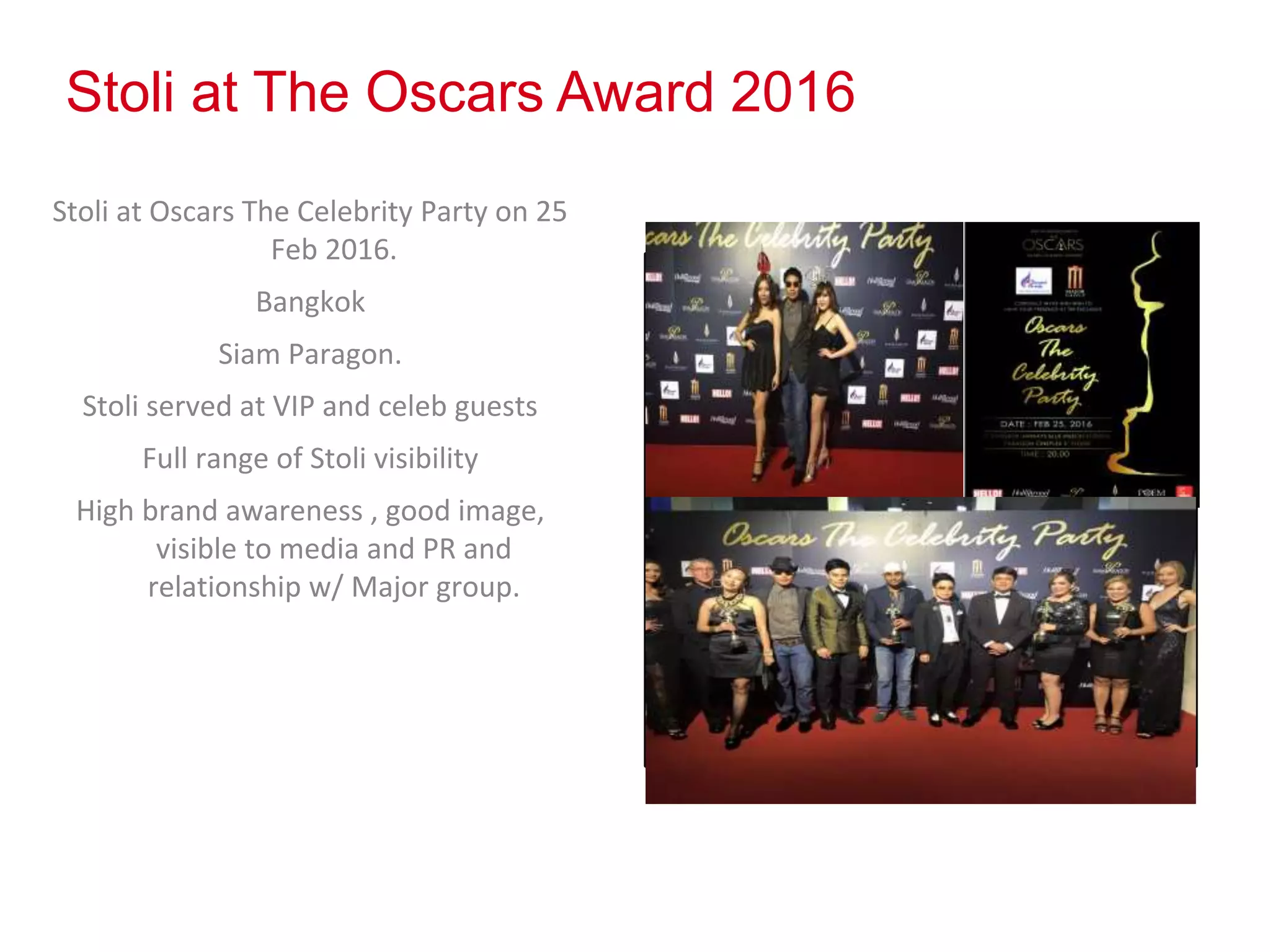 Stoli at The Oscars Award 2016
Stoli at Oscars The Celebrity Party on 25
Feb 2016.
Bangkok
Siam Paragon.
Stoli served at VIP and celeb guests
Full range of Stoli visibility
High brand awareness , good image,
visible to media and PR and
relationship w/ Major group.
Photos
 