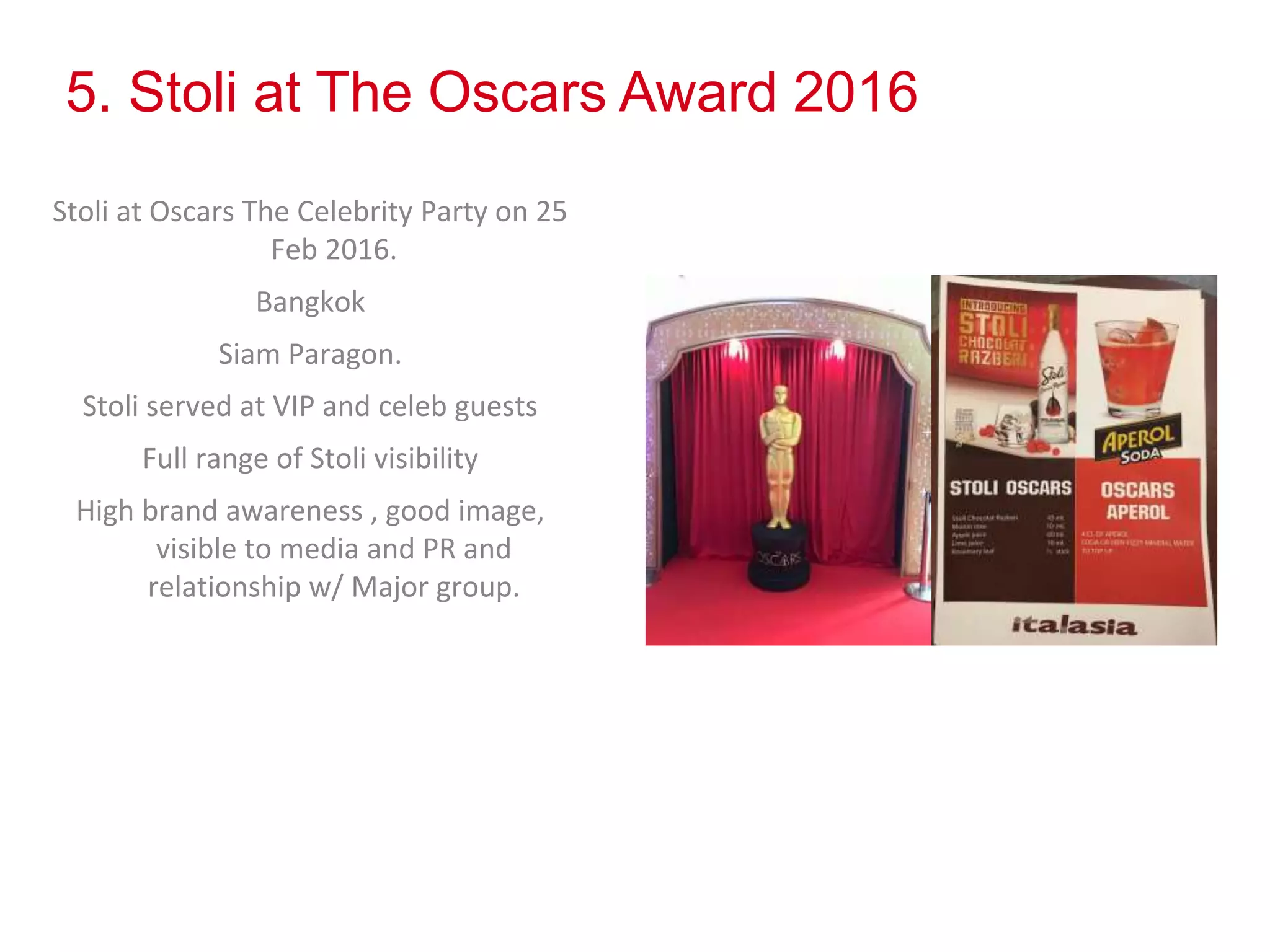 5. Stoli at The Oscars Award 2016
Stoli at Oscars The Celebrity Party on 25
Feb 2016.
Bangkok
Siam Paragon.
Stoli served at VIP and celeb guests
Full range of Stoli visibility
High brand awareness , good image,
visible to media and PR and
relationship w/ Major group.
 